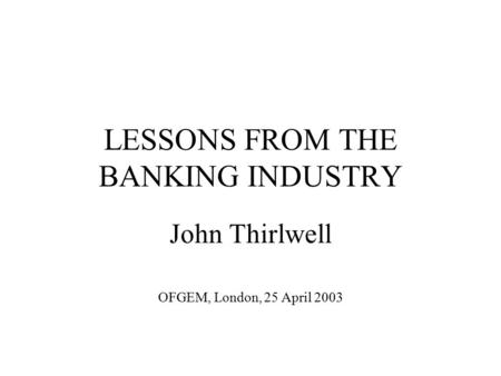 LESSONS FROM THE BANKING INDUSTRY John Thirlwell OFGEM, London, 25 April 2003.