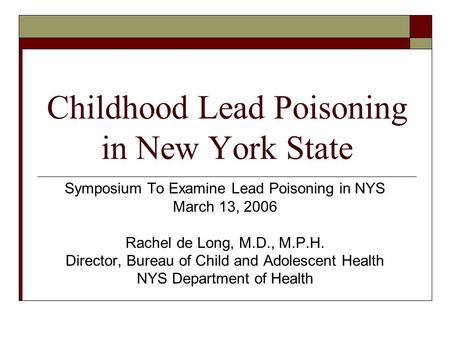 Childhood Lead Poisoning in New York State Symposium To Examine Lead Poisoning in NYS March 13, 2006 Rachel de Long, M.D., M.P.H. Director, Bureau of Child.