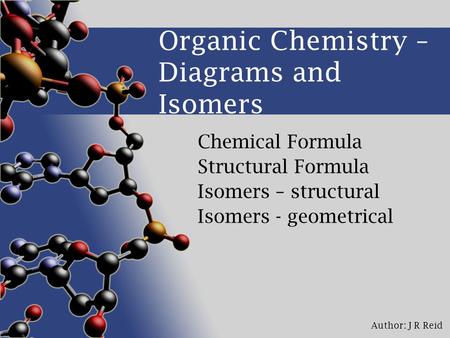 Author: J R Reid Organic Chemistry – Diagrams and Isomers Chemical Formula Structural Formula Isomers – structural Isomers - geometrical.