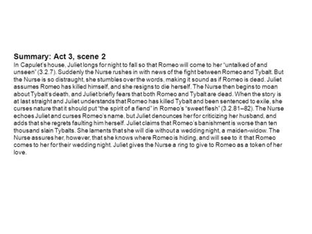 Summary: Act 3, scene 2 In Capulet’s house, Juliet longs for night to fall so that Romeo will come to her “untalked of and unseen” (3.2.7). Suddenly the.