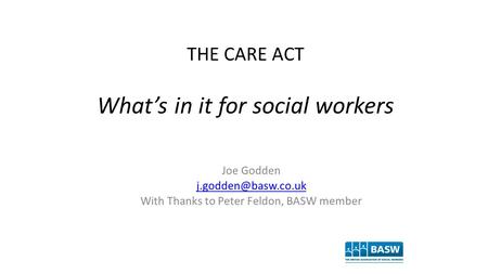 THE CARE ACT What’s in it for social workers Joe Godden With Thanks to Peter Feldon, BASW member.