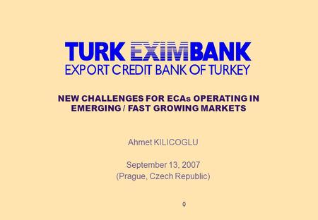 0 Ahmet KILICOGLU September 13, 2007 (Prague, Czech Republic) NEW CHALLENGES FOR ECAs OPERATING IN EMERGING / FAST GROWING MARKETS.