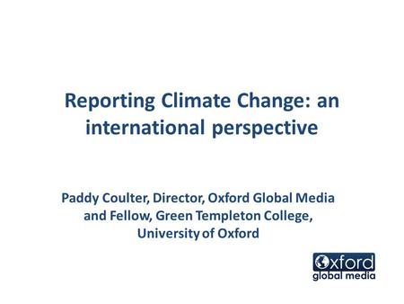 Reporting Climate Change: an international perspective Paddy Coulter, Director, Oxford Global Media and Fellow, Green Templeton College, University of.