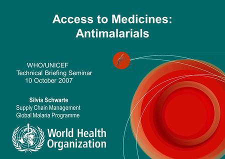 Access to Medicines: Antimalarials WHO/UNICEF Technical Briefing Seminar 10 October 2007 Silvia Schwarte Supply Chain Management Global Malaria Programme.