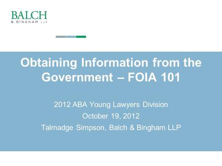 Copyright © 2010. Balch & Bingham LLP. All rights reserved 1 Obtaining Information from the Government – FOIA 101 2012 ABA Young Lawyers Division October.