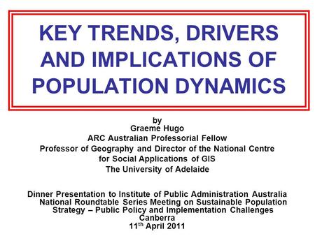 KEY TRENDS, DRIVERS AND IMPLICATIONS OF POPULATION DYNAMICS by Graeme Hugo ARC Australian Professorial Fellow Professor of Geography and Director of the.