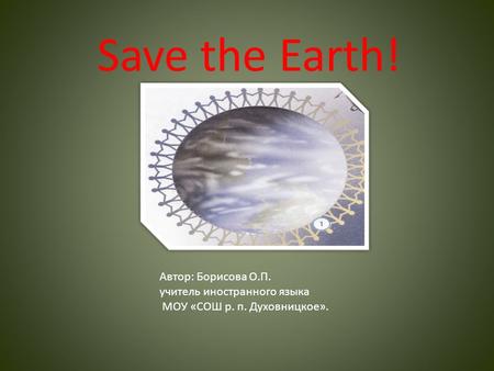 Save the Earth! Автор: Борисова О.П. учитель иностранного языка МОУ «СОШ р. п. Духовницкое».