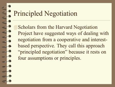 Principled Negotiation 4 Scholars from the Harvard Negotiation Project have suggested ways of dealing with negotiation from a cooperative and interest-