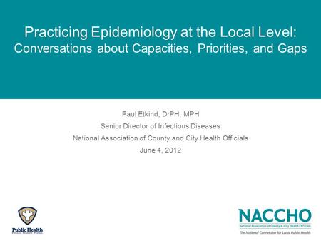 Practicing Epidemiology at the Local Level: Conversations about Capacities, Priorities, and Gaps Paul Etkind, DrPH, MPH Senior Director of Infectious Diseases.