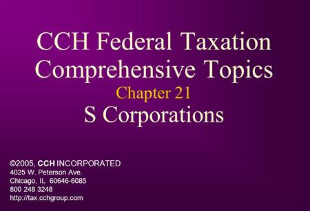 CCH Federal Taxation Comprehensive Topics Chapter 21 S Corporations ©2005, CCH INCORPORATED 4025 W. Peterson Ave. Chicago, IL 60646-6085 800 248 3248