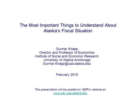 The Most Important Things to Understand About Alaska’s Fiscal Situation Gunnar Knapp Director and Professor of Economics Institute of Social and Economic.