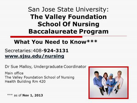 1 San Jose State University: The Valley Foundation School Of Nursing Baccalaureate Program What You Need to Know*** *** as of Nov 1, 2013 Secretaries:408-924-3131.