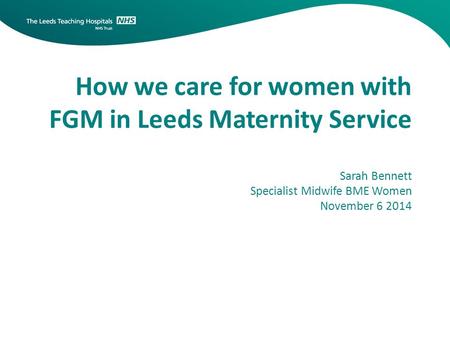 How we care for women with FGM in Leeds Maternity Service Sarah Bennett Specialist Midwife BME Women November 6 2014.