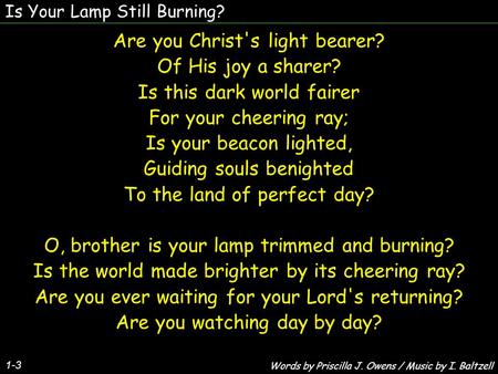 Is Your Lamp Still Burning? 1-3 Are you Christ's light bearer? Of His joy a sharer? Is this dark world fairer For your cheering ray; Is your beacon lighted,