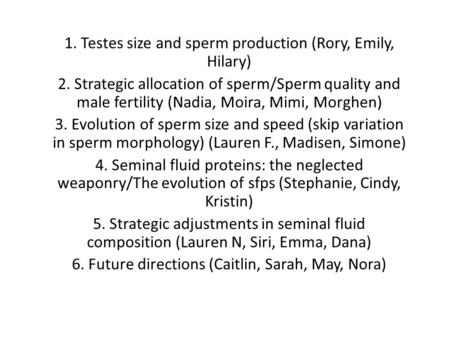 1. Testes size and sperm production (Rory, Emily, Hilary) 2. Strategic allocation of sperm/Sperm quality and male fertility (Nadia, Moira, Mimi, Morghen)