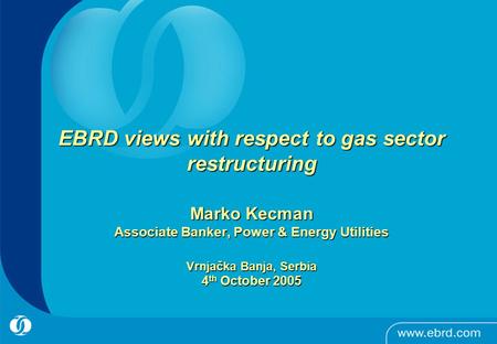 0 EBRD views with respect to gas sector restructuring Marko Kecman Associate Banker, Power & Energy Utilities Vrnjačka Banja, Serbia 4 th October 2005.