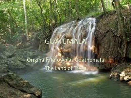 GUATEMALA Originally Known as Goathemala The Land of Trees.