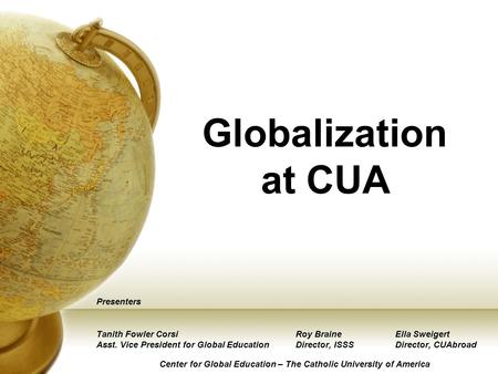 Globalization at CUA Presenters Tanith Fowler CorsiRoy BraineElla Sweigert Asst. Vice President for Global EducationDirector, ISSSDirector, CUAbroad Center.