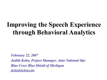 Improving the Speech Experience through Behavioral Analytics February 22, 2007 Judith Kohn, Project Manager, Auto National Ops Blue Cross Blue Shield of.