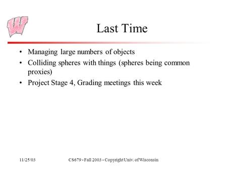 11/25/03CS679 - Fall 2003 - Copyright Univ. of Wisconsin Last Time Managing large numbers of objects Colliding spheres with things (spheres being common.