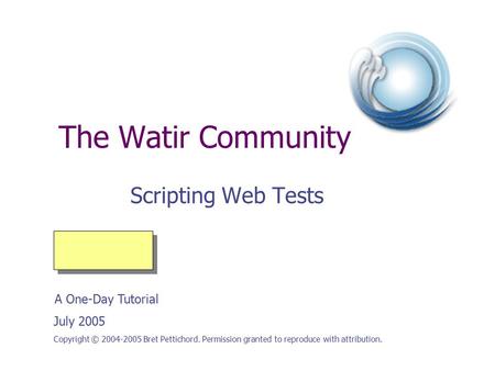 The Watir Community Scripting Web Tests Copyright © 2004-2005 Bret Pettichord. Permission granted to reproduce with attribution. July 2005 A One-Day Tutorial.