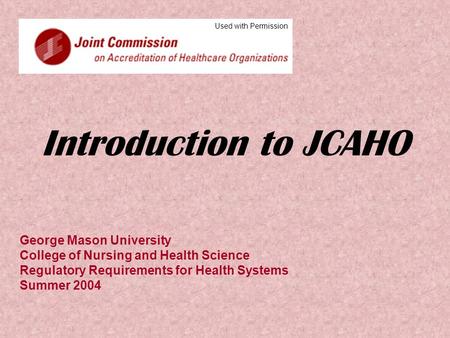 Introduction to JCAHO George Mason University College of Nursing and Health Science Regulatory Requirements for Health Systems Summer 2004 Used with Permission.