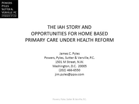 THE IAH STORY AND OPPORTUNITIES FOR HOME BASED PRIMARY CARE UNDER HEALTH REFORM James C. Pyles Powers, Pyles, Sutter & Verville, P.C. 1501 M Street, N.W.