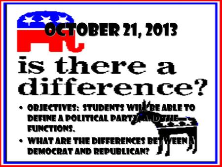 October 21, 2013 Objectives: Students will be able to define a political party, and the functions. What are the differences between a Democrat and Republican?