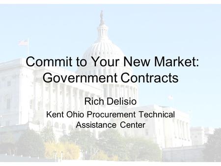 Commit to Your New Market: Government Contracts Rich Delisio Kent Ohio Procurement Technical Assistance Center.