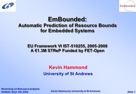 Slide 1 Kevin Hammond, University of St Andrews Workshop on Resource Analysis Hatfield, Sept. 9th 2008 EmBounded: Automatic Prediction of Resource Bounds.