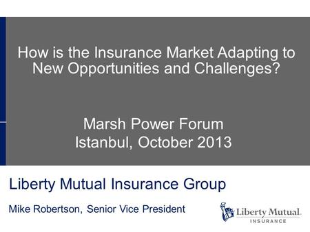 Liberty Mutual Insurance Group Mike Robertson, Senior Vice President Marsh Power Forum Istanbul, October 2013 How is the Insurance Market Adapting to New.