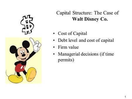 1 Capital Structure: The Case of Walt Disney Co. Cost of Capital Debt level and cost of capital Firm value Managerial decisions (if time permits)