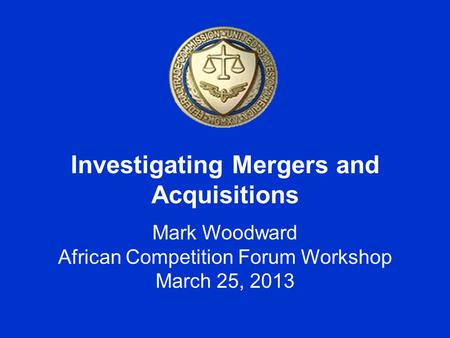 Investigating Mergers and Acquisitions Mark Woodward African Competition Forum Workshop March 25, 2013.