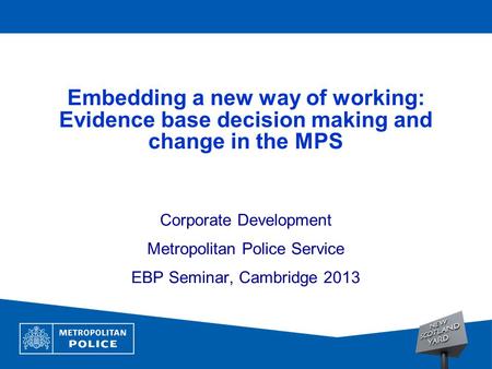 1 Embedding a new way of working: Evidence base decision making and change in the MPS Corporate Development Metropolitan Police Service EBP Seminar, Cambridge.