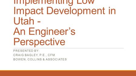 Implementing Low Impact Development in Utah - An Engineer’s Perspective PRESENTED BY: CRAIG BAGLEY, P.E., CFM BOWEN, COLLINS & ASSOCIATES.