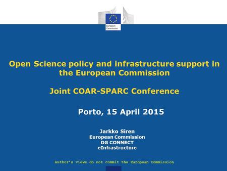 Porto, 15 April 2015 Open Science policy and infrastructure support in the European Commission Joint COAR-SPARC Conference Jarkko Siren European Commission.