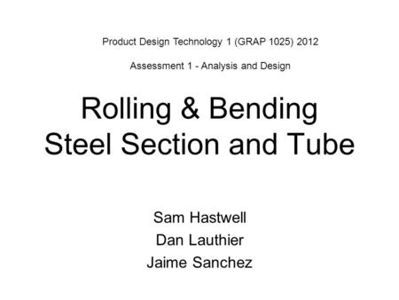 Rolling & Bending Steel Section and Tube Sam Hastwell Dan Lauthier Jaime Sanchez Product Design Technology 1 (GRAP 1025) 2012 Assessment 1 - Analysis and.