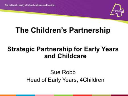 The Children’s Partnership Strategic Partnership for Early Years and Childcare Sue Robb Head of Early Years, 4Children.