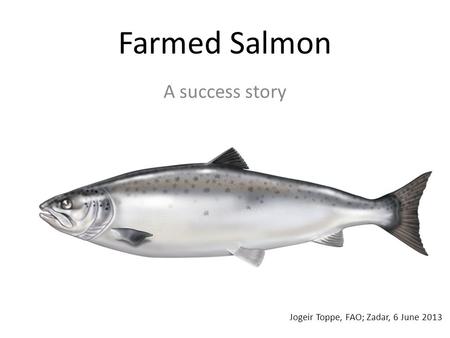 Farmed Salmon A success story Jogeir Toppe, FAO; Zadar, 6 June 2013.