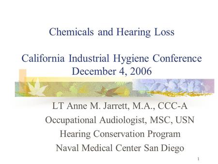 1 Chemicals and Hearing Loss California Industrial Hygiene Conference December 4, 2006 LT Anne M. Jarrett, M.A., CCC-A Occupational Audiologist, MSC, USN.