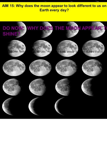 DO NOW: WHY DOES THE MOON APPEAR TO SHINE? AIM 15: Why does the moon appear to look different to us on Earth every day? HOMEWORK: Textbook pages 197-200.