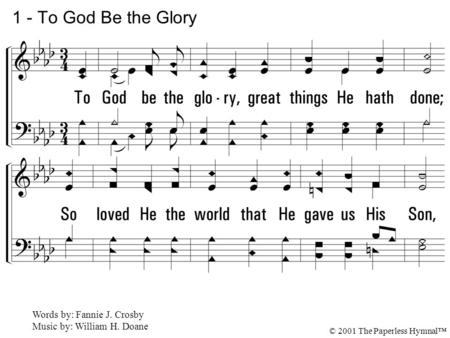 1. To God be the glory, great things He hath done; So loved He the world that He gave us His Son, Who yielded His life an atonement for sin, And opened.