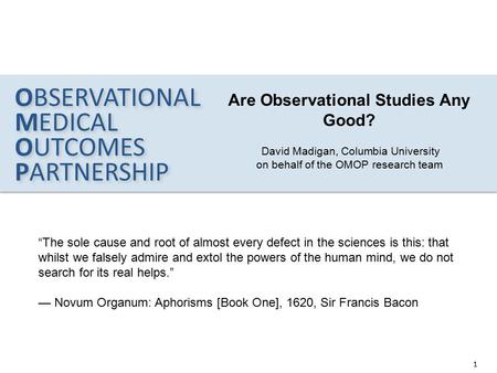 OBSERVATIONAL MEDICAL OUTCOMES PARTNERSHIP 1 OBSERVATIONAL MEDICAL OUTCOMES PARTNERSHIP Are Observational Studies Any Good? David Madigan, Columbia University.