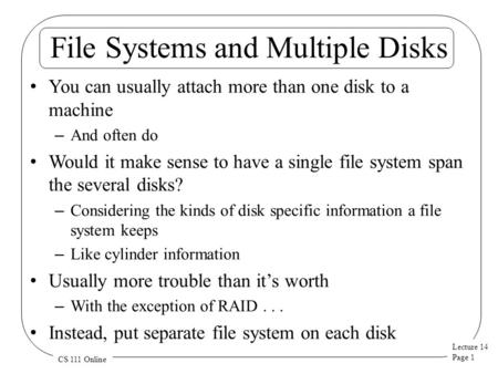 Lecture 14 Page 1 CS 111 Online File Systems and Multiple Disks You can usually attach more than one disk to a machine – And often do Would it make sense.