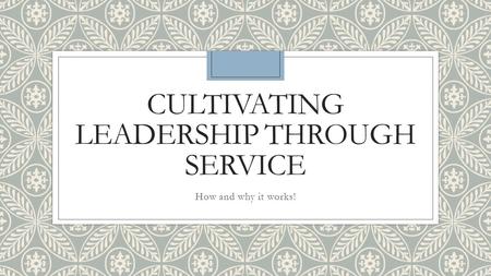 CULTIVATING LEADERSHIP THROUGH SERVICE How and why it works!