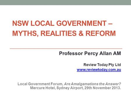 NSW LOCAL GOVERNMENT – MYTHS, REALITIES & REFORM Professor Percy Allan AM Review Today Pty Ltd www.reviewtoday.com.au Local Government Forum, Are Amalgamations.