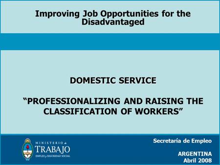 DOMESTIC SERVICE DOMESTIC SERVICE “PROFESSIONALIZING AND RAISING THE CLASSIFICATION OF WORKERS” Secretaría de Empleo ARGENTINA Abril 2008 Improving Job.