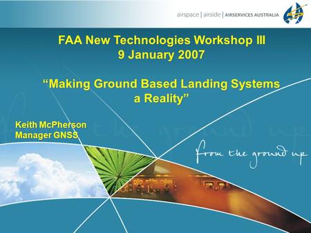 1 FAA New Technologies Workshop III 9 January 2007 “Making Ground Based Landing Systems a Reality” Keith McPherson Manager GNSS FAA New Technologies Workshop.