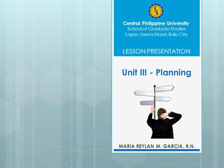 Unit III - Planning MARIA REYLAN M. GARCIA, R.N. Central Philippine University School of Graduate Studies LESSON PRESENTATION Lopez-Jaena Street, Iloilo.