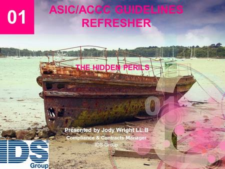 ASIC/ACCC GUIDELINES REFRESHER THE HIDDEN PERILS 01 Presented by Jody Wright LL.B Compliance & Contracts Manager IDS Group.